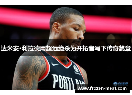 达米安·利拉德用超远绝杀为开拓者写下传奇篇章