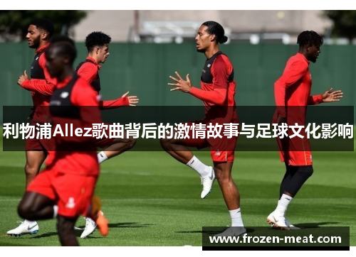 利物浦Allez歌曲背后的激情故事与足球文化影响